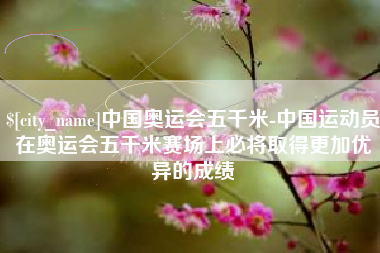 海丰中国奥运会五千米-中国运动员在奥运会五千米赛场上必将取得更加优异的成绩