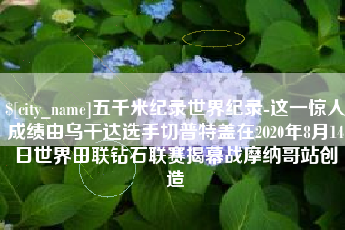 海丰五千米纪录世界纪录-这一惊人成绩由乌干达选手切普特盖在2020年8月14日世界田联钻石联赛揭幕战摩纳哥站创造