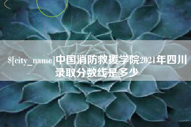 海丰中国消防救援学院2021年四川录取分数线是多少