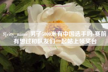 海丰男子5000米有中国选手吗-赛前有想过和队友们一起站上领奖台