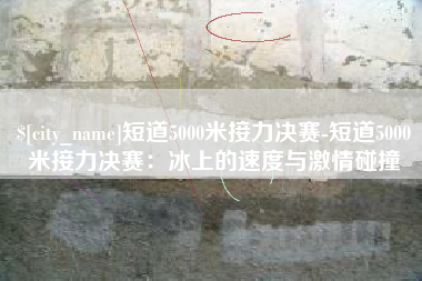 海丰短道5000米接力决赛-短道5000米接力决赛：冰上的速度与激情碰撞