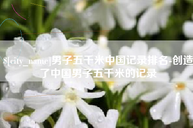海丰男子五千米中国记录排名-创造了中国男子五千米的记录