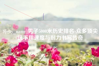 海丰男子5000米历史排名-众多顶尖选手用速度与耐力书写传奇